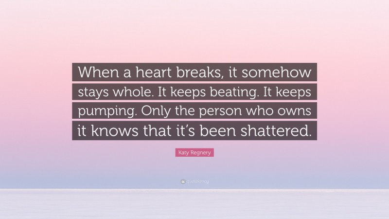 Katy Regnery Quote: “When a heart breaks, it somehow stays whole. It keeps beating. It keeps pumping. Only the person who owns it knows that it’s been shattered.”