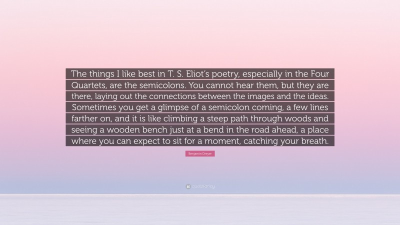 Benjamin Dreyer Quote: “The things I like best in T. S. Eliot’s poetry, especially in the Four Quartets, are the semicolons. You cannot hear them, but they are there, laying out the connections between the images and the ideas. Sometimes you get a glimpse of a semicolon coming, a few lines farther on, and it is like climbing a steep path through woods and seeing a wooden bench just at a bend in the road ahead, a place where you can expect to sit for a moment, catching your breath.”