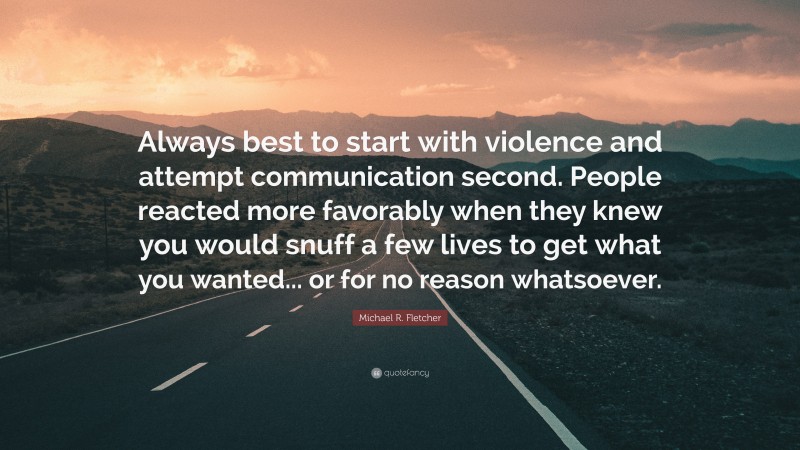 Michael R. Fletcher Quote: “Always best to start with violence and attempt communication second. People reacted more favorably when they knew you would snuff a few lives to get what you wanted... or for no reason whatsoever.”