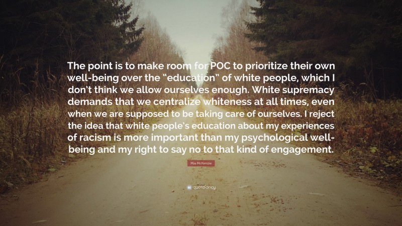 Mia McKenzie Quote: “The point is to make room for POC to prioritize their own well-being over the “education” of white people, which I don’t think we allow ourselves enough. White supremacy demands that we centralize whiteness at all times, even when we are supposed to be taking care of ourselves. I reject the idea that white people’s education about my experiences of racism is more important than my psychological well-being and my right to say no to that kind of engagement.”