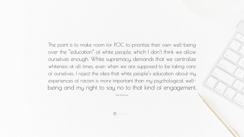 Mia McKenzie Quote: “The point is to make room for POC to prioritize their own well-being over the “education” of white people, which I don’t think we allow ourselves enough. White supremacy demands that we centralize whiteness at all times, even when we are supposed to be taking care of ourselves. I reject the idea that white people’s education about my experiences of racism is more important than my psychological well-being and my right to say no to that kind of engagement.”