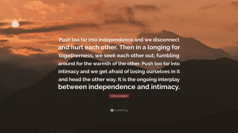 Donna Goddard Quote: “Push too far into independence and we disconnect and hurt each other. Then in a longing for togetherness, we seek each other out; fumbling around for the warmth of the other. Push too far into intimacy and we get afraid of losing ourselves in it and head the other way. It is the ongoing interplay between independence and intimacy.”