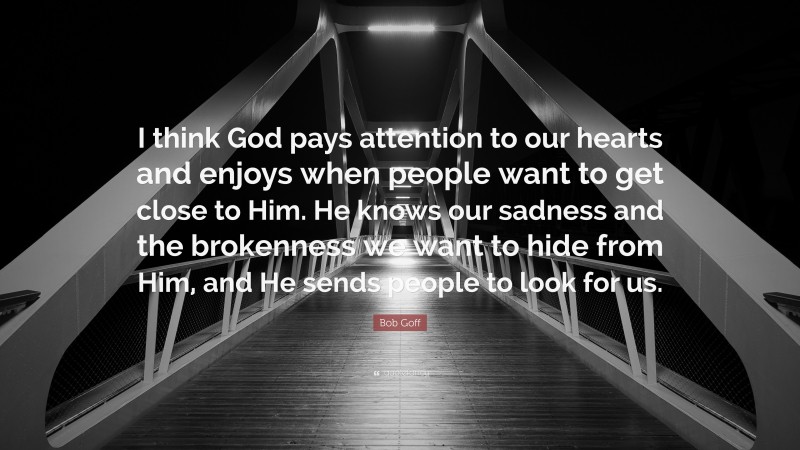 Bob Goff Quote: “I think God pays attention to our hearts and enjoys when people want to get close to Him. He knows our sadness and the brokenness we want to hide from Him, and He sends people to look for us.”
