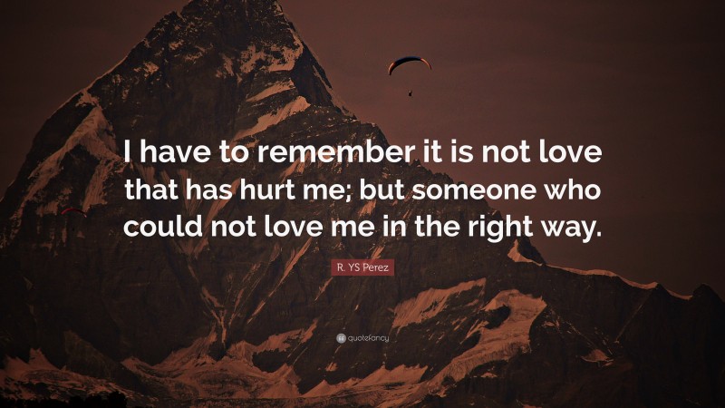 R. YS Perez Quote: “I have to remember it is not love that has hurt me; but someone who could not love me in the right way.”