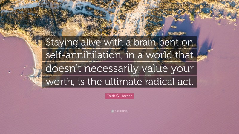 Faith G. Harper Quote: “Staying alive with a brain bent on self-annihilation, in a world that doesn’t necessarily value your worth, is the ultimate radical act.”