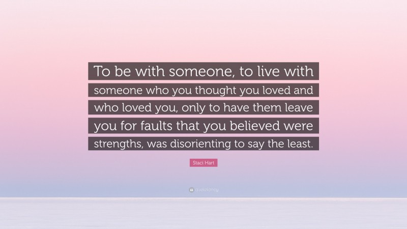 Staci Hart Quote: “To be with someone, to live with someone who you thought you loved and who loved you, only to have them leave you for faults that you believed were strengths, was disorienting to say the least.”