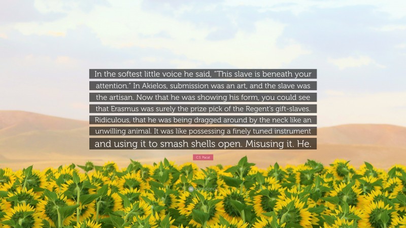 C.S. Pacat Quote: “In the softest little voice he said, “This slave is beneath your attention.” In Akielos, submission was an art, and the slave was the artisan. Now that he was showing his form, you could see that Erasmus was surely the prize pick of the Regent’s gift-slaves. Ridiculous, that he was being dragged around by the neck like an unwilling animal. It was like possessing a finely tuned instrument and using it to smash shells open. Misusing it. He.”