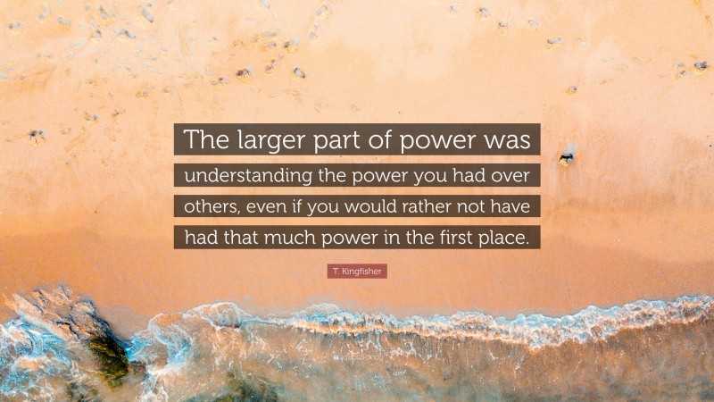 T. Kingfisher Quote: “The larger part of power was understanding the power you had over others, even if you would rather not have had that much power in the first place.”