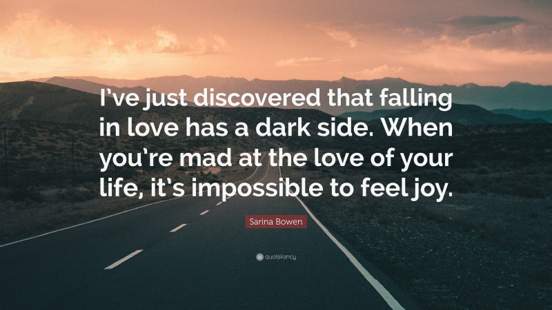 Sarina Bowen Quote: “I’ve just discovered that falling in love has a dark side. When you’re mad at the love of your life, it’s impossible to feel joy.”