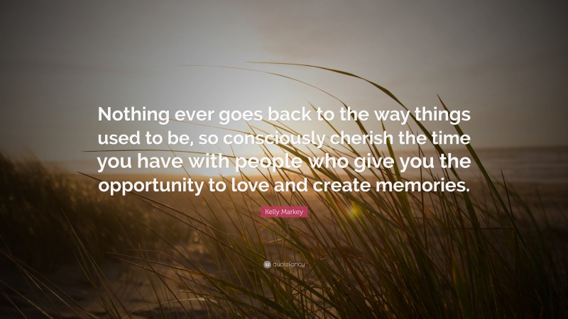 Kelly Markey Quote: “Nothing ever goes back to the way things used to be, so consciously cherish the time you have with people who give you the opportunity to love and create memories.”
