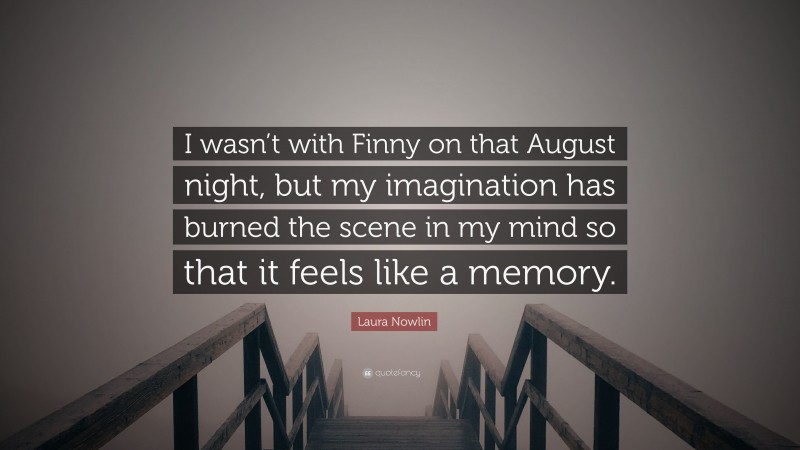 Laura Nowlin Quote: “I wasn’t with Finny on that August night, but my imagination has burned the scene in my mind so that it feels like a memory.”