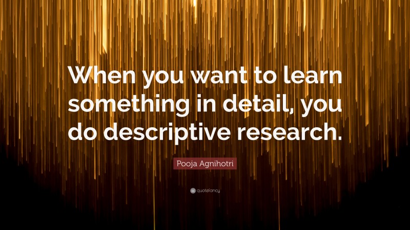 Pooja Agnihotri Quote: “When you want to learn something in detail, you do descriptive research.”