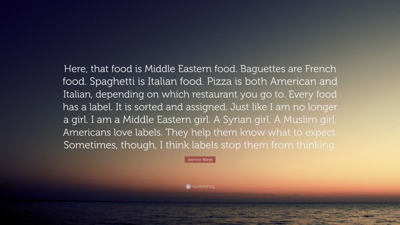 Jasmine Warga Quote: “Here, that food is Middle Eastern food. Baguettes are French food. Spaghetti is Italian food. Pizza is both American and Italian, depending on which restaurant you go to. Every food has a label. It is sorted and assigned. Just like I am no longer a girl. I am a Middle Eastern girl. A Syrian girl. A Muslim girl. Americans love labels. They help them know what to expect. Sometimes, though, I think labels stop them from thinking.”