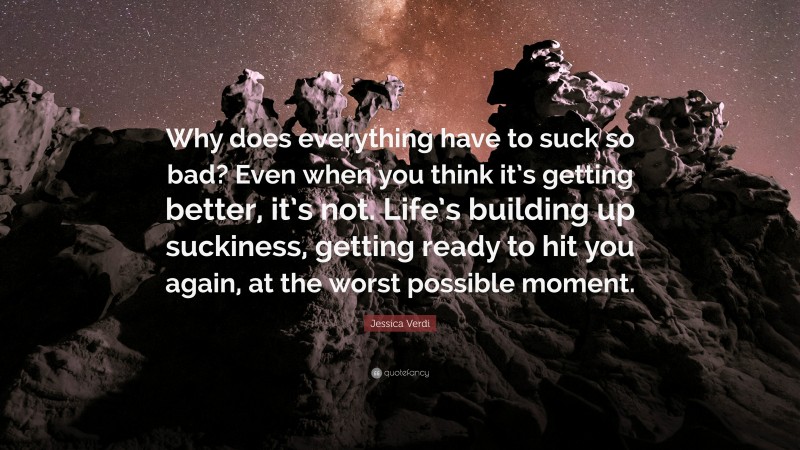 Jessica Verdi Quote: “Why does everything have to suck so bad? Even when you think it’s getting better, it’s not. Life’s building up suckiness, getting ready to hit you again, at the worst possible moment.”