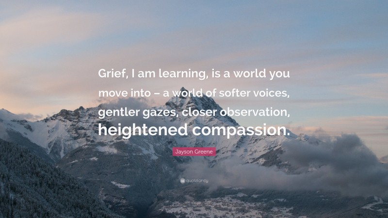 Jayson Greene Quote: “Grief, I am learning, is a world you move into – a world of softer voices, gentler gazes, closer observation, heightened compassion.”