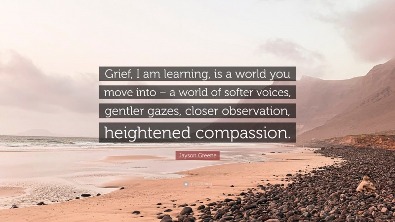 Jayson Greene Quote: “Grief, I am learning, is a world you move into – a world of softer voices, gentler gazes, closer observation, heightened compassion.”