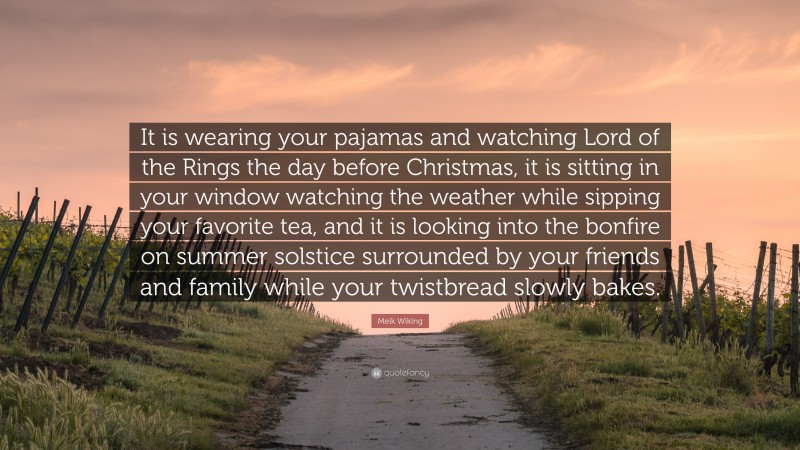 Meik Wiking Quote: “It is wearing your pajamas and watching Lord of the Rings the day before Christmas, it is sitting in your window watching the weather while sipping your favorite tea, and it is looking into the bonfire on summer solstice surrounded by your friends and family while your twistbread slowly bakes.”