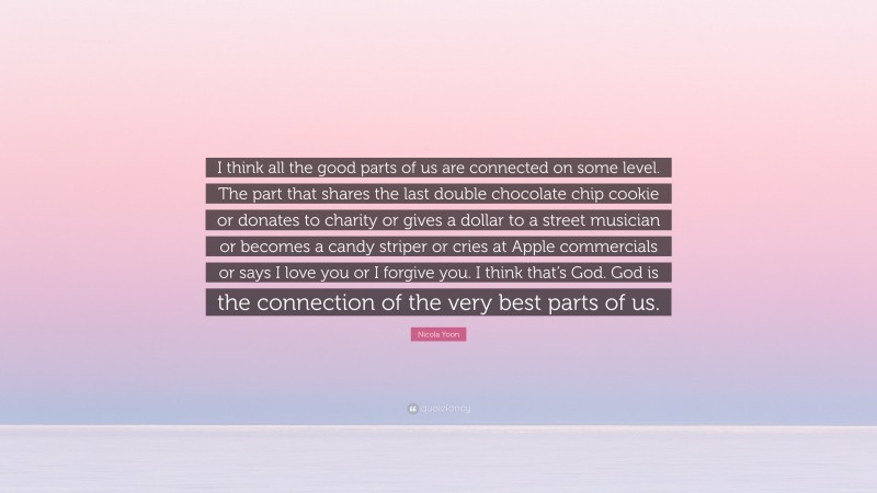 Nicola Yoon Quote: “I think all the good parts of us are connected on some level. The part that shares the last double chocolate chip cookie or donates to charity or gives a dollar to a street musician or becomes a candy striper or cries at Apple commercials or says I love you or I forgive you. I think that’s God. God is the connection of the very best parts of us.”
