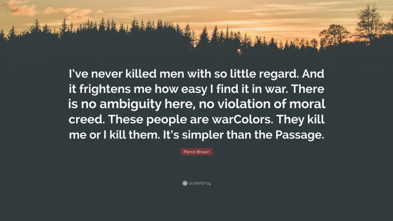 Pierce Brown Quote: “I’ve never killed men with so little regard. And it frightens me how easy I find it in war. There is no ambiguity here, no violation of moral creed. These people are warColors. They kill me or I kill them. It’s simpler than the Passage.”