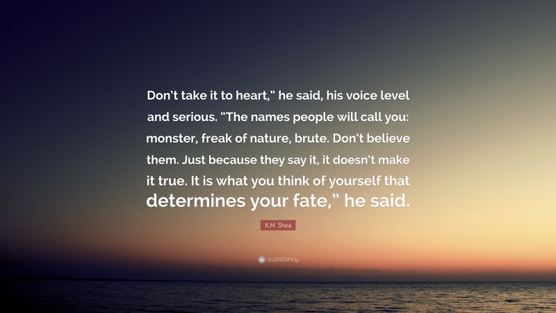 K.M. Shea Quote: “Don’t take it to heart,” he said, his voice level and serious. “The names people will call you: monster, freak of nature, brute. Don’t believe them. Just because they say it, it doesn’t make it true. It is what you think of yourself that determines your fate,” he said.”