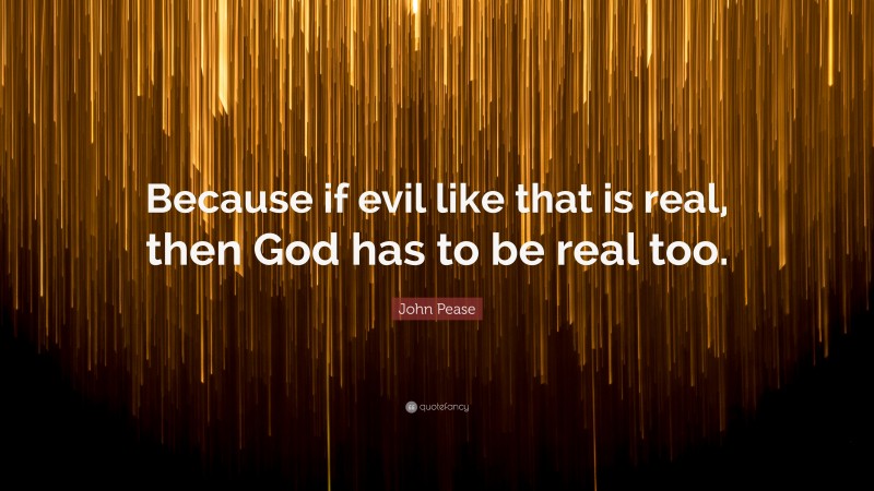 John Pease Quote: “Because if evil like that is real, then God has to be real too.”