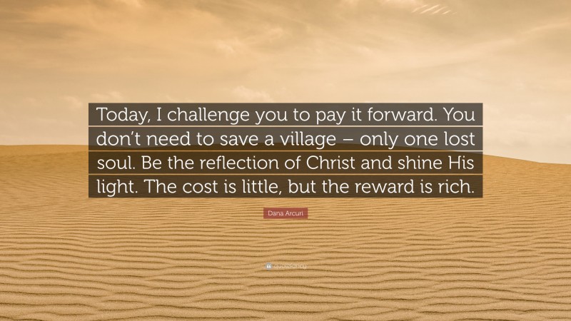 Dana Arcuri Quote: “Today, I challenge you to pay it forward. You don’t need to save a village – only one lost soul. Be the reflection of Christ and shine His light. The cost is little, but the reward is rich.”