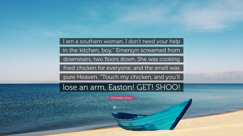 Chandelle LaVaun Quote: “I am a southern woman. I don’t need your help in the kitchen, boy,” Emersyn screamed from downstairs, two floors down. She was cooking fried chicken for everyone, and the smell was pure Heaven. “Touch my chicken, and you’ll lose an arm, Easton! GET! SHOO!”