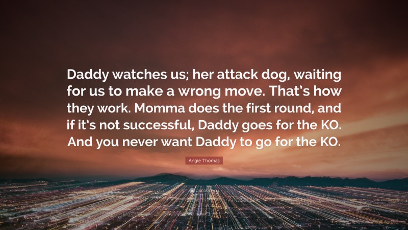 Angie Thomas Quote: “Daddy watches us; her attack dog, waiting for us to make a wrong move. That’s how they work. Momma does the first round, and if it’s not successful, Daddy goes for the KO. And you never want Daddy to go for the KO.”