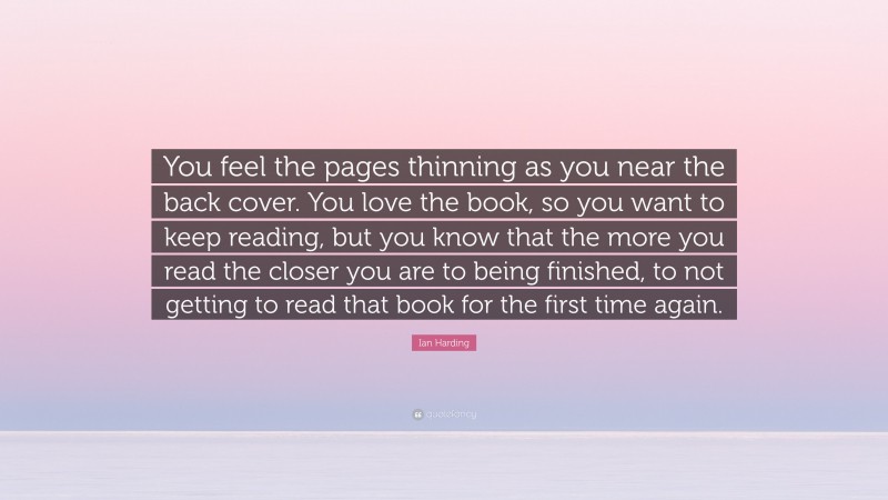 Ian Harding Quote: “You feel the pages thinning as you near the back cover. You love the book, so you want to keep reading, but you know that the more you read the closer you are to being finished, to not getting to read that book for the first time again.”
