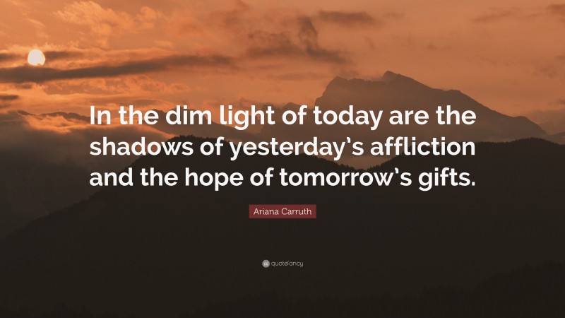 Ariana Carruth Quote: “In the dim light of today are the shadows of yesterday’s affliction and the hope of tomorrow’s gifts.”