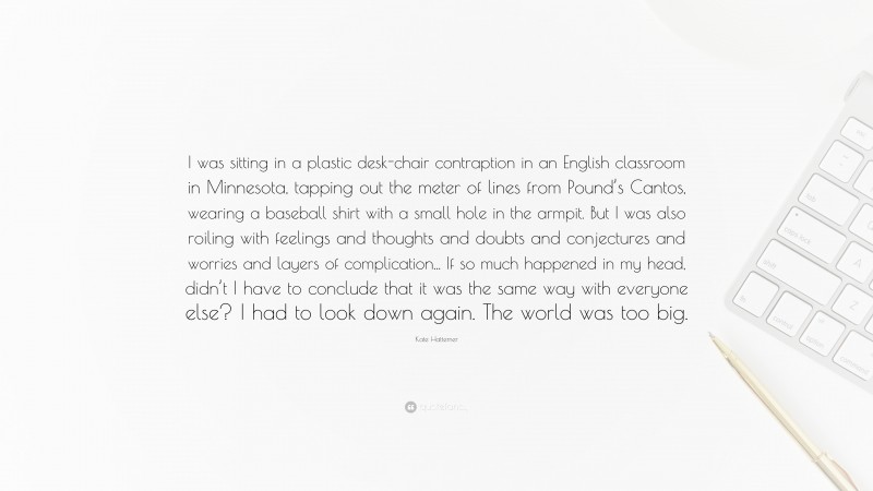 Kate Hattemer Quote: “I was sitting in a plastic desk-chair contraption in an English classroom in Minnesota, tapping out the meter of lines from Pound’s Cantos, wearing a baseball shirt with a small hole in the armpit. But I was also roiling with feelings and thoughts and doubts and conjectures and worries and layers of complication... If so much happened in my head, didn’t I have to conclude that it was the same way with everyone else? I had to look down again. The world was too big.”