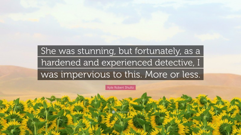 Kyle Robert Shultz Quote: “She was stunning, but fortunately, as a hardened and experienced detective, I was impervious to this. More or less.”