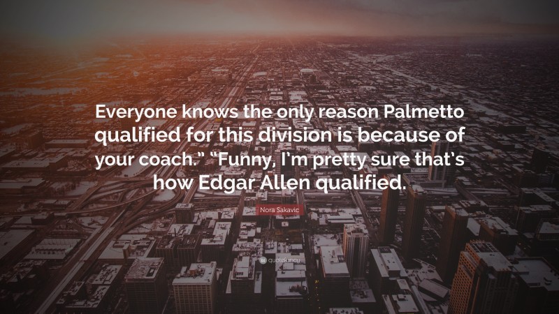 Nora Sakavic Quote: “Everyone knows the only reason Palmetto qualified for this division is because of your coach.” “Funny, I’m pretty sure that’s how Edgar Allen qualified.”