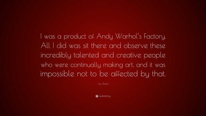 Lou Reed Quote: “I was a product of Andy Warhol’s Factory. All I did was sit there and observe these incredibly talented and creative people who were continually making art, and it was impossible not to be affected by that.”