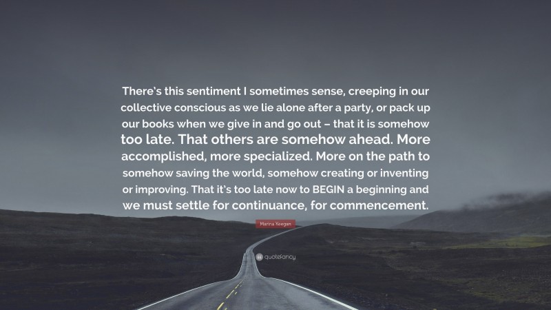 Marina Keegan Quote: “There’s this sentiment I sometimes sense, creeping in our collective conscious as we lie alone after a party, or pack up our books when we give in and go out – that it is somehow too late. That others are somehow ahead. More accomplished, more specialized. More on the path to somehow saving the world, somehow creating or inventing or improving. That it’s too late now to BEGIN a beginning and we must settle for continuance, for commencement.”