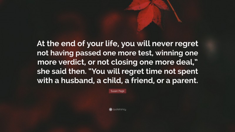 Susan Page Quote: “At the end of your life, you will never regret not having passed one more test, winning one more verdict, or not closing one more deal,” she said then. “You will regret time not spent with a husband, a child, a friend, or a parent.”