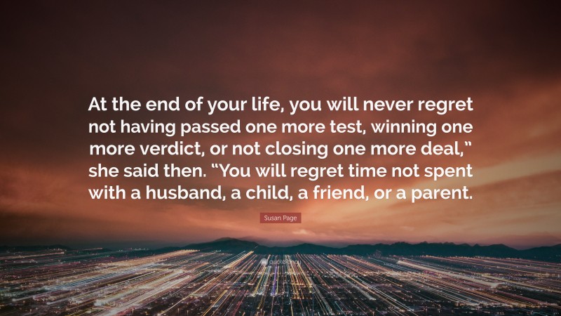 Susan Page Quote: “At the end of your life, you will never regret not having passed one more test, winning one more verdict, or not closing one more deal,” she said then. “You will regret time not spent with a husband, a child, a friend, or a parent.”