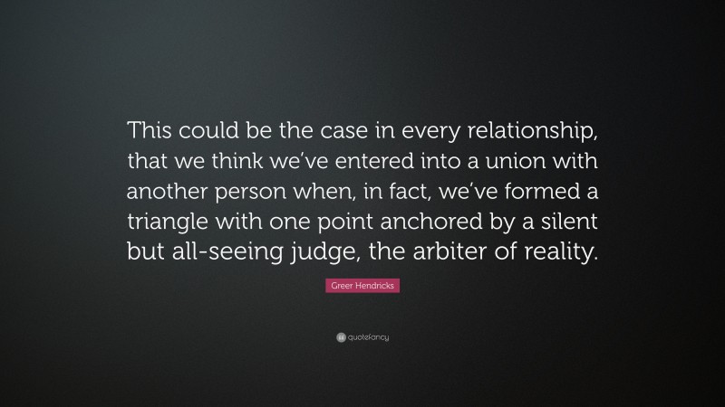 Greer Hendricks Quote: “This could be the case in every relationship, that we think we’ve entered into a union with another person when, in fact, we’ve formed a triangle with one point anchored by a silent but all-seeing judge, the arbiter of reality.”