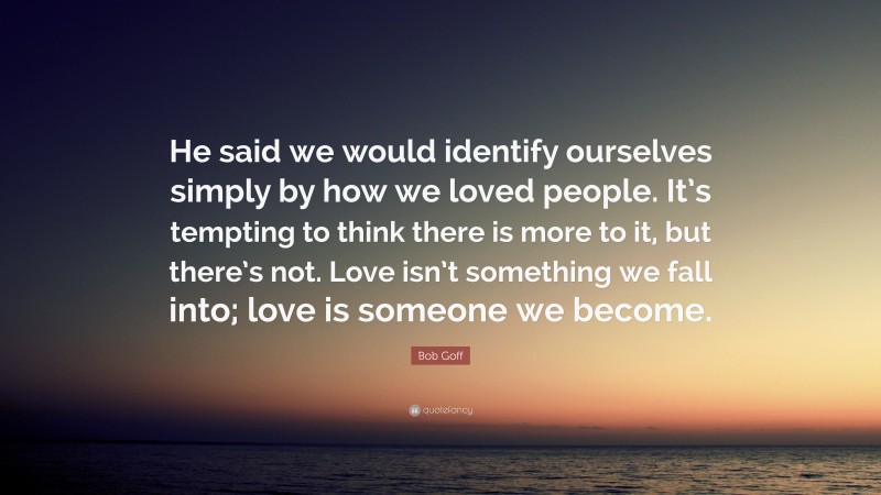 Bob Goff Quote: “He said we would identify ourselves simply by how we loved people. It’s tempting to think there is more to it, but there’s not. Love isn’t something we fall into; love is someone we become.”