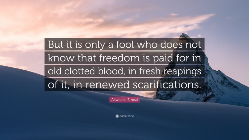 Akwaeke Emezi Quote: “But it is only a fool who does not know that freedom is paid for in old clotted blood, in fresh reapings of it, in renewed scarifications.”