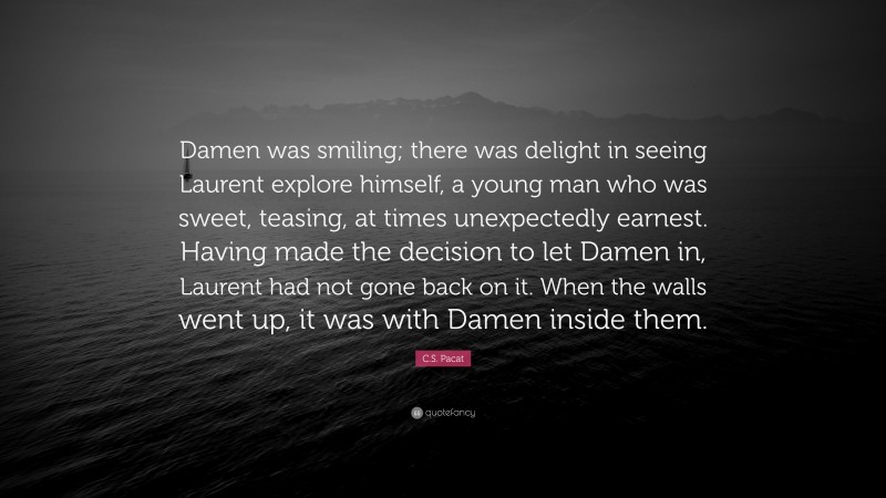 C.S. Pacat Quote: “Damen was smiling; there was delight in seeing Laurent explore himself, a young man who was sweet, teasing, at times unexpectedly earnest. Having made the decision to let Damen in, Laurent had not gone back on it. When the walls went up, it was with Damen inside them.”