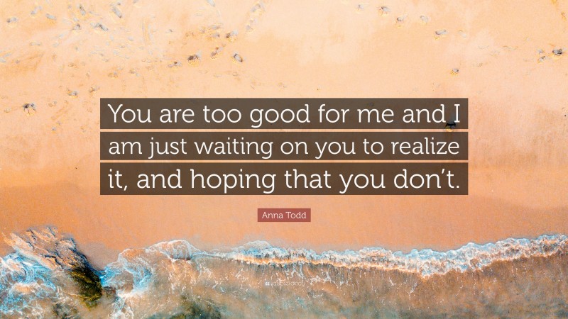 Anna Todd Quote: “You are too good for me and I am just waiting on you to realize it, and hoping that you don’t.”