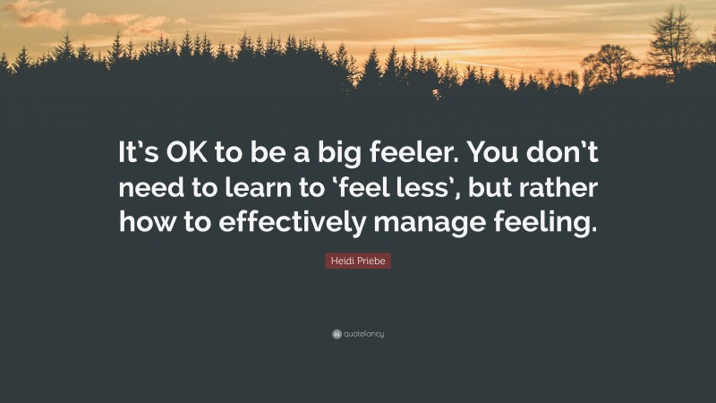 Heidi Priebe Quote: “It’s OK to be a big feeler. You don’t need to learn to ‘feel less’, but rather how to effectively manage feeling.”