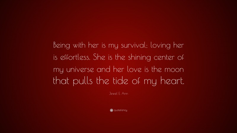 Jewel E. Ann Quote: “Being with her is my survival; loving her is effortless. She is the shining center of my universe and her love is the moon that pulls the tide of my heart.”