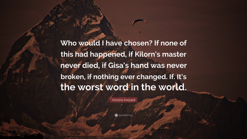 Victoria Aveyard Quote: “Who would I have chosen? If none of this had happened, if Kilorn’s master never died, if Gisa’s hand was never broken, if nothing ever changed. If. It’s the worst word in the world.”