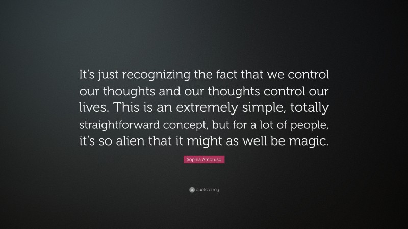 Sophia Amoruso Quote: “It’s just recognizing the fact that we control our thoughts and our thoughts control our lives. This is an extremely simple, totally straightforward concept, but for a lot of people, it’s so alien that it might as well be magic.”