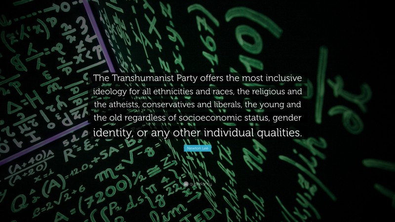 Newton Lee Quote: “The Transhumanist Party offers the most inclusive ideology for all ethnicities and races, the religious and the atheists, conservatives and liberals, the young and the old regardless of socioeconomic status, gender identity, or any other individual qualities.”