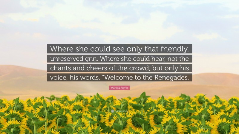 Marissa Meyer Quote: “Where she could see only that friendly, unreserved grin. Where she could hear, not the chants and cheers of the crowd, but only his voice, his words. “Welcome to the Renegades.”