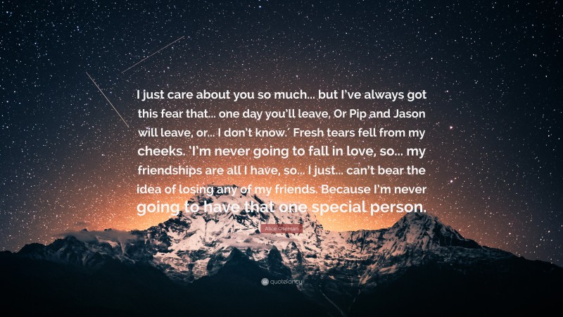 Alice Oseman Quote: “I just care about you so much... but I’ve always got this fear that... one day you’ll leave. Or Pip and Jason will leave, or... I don’t know.′ Fresh tears fell from my cheeks. ‘I’m never going to fall in love, so... my friendships are all I have, so... I just... can’t bear the idea of losing any of my friends. Because I’m never going to have that one special person.”