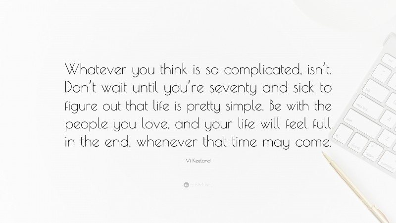 Vi Keeland Quote: “Whatever you think is so complicated, isn’t. Don’t wait until you’re seventy and sick to figure out that life is pretty simple. Be with the people you love, and your life will feel full in the end, whenever that time may come.”